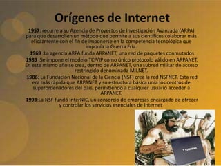 Orígenes de Internet
1957: recurre a su Agencia de Proyectos de Investigación Avanzada (ARPA)
para que desarrollen un método que permite a sus científicos colaborar más
eficazmente con el fin de imponerse en la competencia tecnológica que
imponía la Guerra Fría.
1969 :La agencia ARPA funda ARPANET, una red de paquetes conmutados
1983 :Se impone el modelo TCP/IP como único protocolo válido en ARPANET.
En este mismo año se crea, dentro de ARPANET, una subred militar de acceso
restringido denominada MILNET.
1986: La Fundación Nacional de la Ciencia (NSF) crea la red NSFNET. Esta red
era más rápida que ARPANET y su estructura básica unía los centros de
superordenadores del país, permitiendo a cualquier usuario acceder a
ARPANET.
1993:La NSF fundó InterNIC, un consorcio de empresas encargado de ofrecer
y controlar los servicios esenciales de Internet.
 