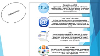 Navegación en la Web
Explorando la red usted puede localizar la información
deseada, adquirir bienes y servicios, y visitar virtualmente
cualquier locación en el mundo que disponga de un punto
de acceso a Internet.
Email (Correo Electrónico)
El Email (Correo Electrónico), es uno de los servicios
de Internet más utilizadas en la actualidad. Este permite a
cualquier persona que tenga acceso a Internet enviar y
recibir mensajes escritos hacia y desde cualquier parte del
mundo
Chat
El chat (término proveniente del inglés que en español
equivale a charla), también conocido como cibercharla,
designa una comunicación escrita realizada de manera
instantánea a través de Internet entre dos o más personas
en cualquier parte del mundo.
Redes Sociales
Las redes sociales son sistemas o estructuras sociales en los
que se realiza un intercambio entre sus miembros, y de los
miembros de una red con los de otra, que puede ser otro
grupo u otra organización.
 