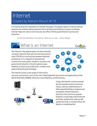 Page | 1
Internet
Created by Maksym Revych IK-73
It is hard to deny the importance of Internet nowadays. This global system of interconnected
networks has entered nearly everyone’s life and holds several billions of users worldwide.
Internet helps not only to communicate, but offers infinite possibilities for business and
education.
It's like the Wild West, The Internet. There are no rules – Steven Wright
What is an Internet
The Internet is the global system of interconnected
computer networks that uses the Internet protocol
suite (TCP/IP) to communicate between networks
and devices. It is a network of networks that
consists of private, public, academic, business, and
government networks of local to global scope,
linked by a broad array of electronic, wireless, and
optical networking technologies.
The Internet carries a vast range of information
resources and services, such as the inter-linked hypertext documents and applications of the
World Wide Web (WWW), electronicmail, telephony, and file sharing.
Today, the Internet can be accessed
almost anywhere and by numerous
means, even by mobile devices. It
offers great flexibility to students and
employees. Distant education
becomes more and more popular.
Students can get help with homework
and other assignments, take up self-
guided learning, or simply look up the
details on interesting fact.
 