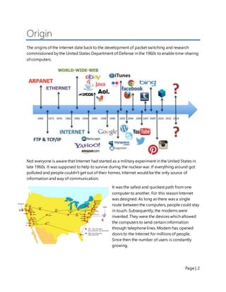 Page | 2
Origin
The origins of the Internet date back to the development of packet switching and research
commissioned by the United States Department of Defense in the 1960s to enable time-sharing
of computers.
Not everyone is aware that Internet had started as a military experiment in the United States in
late 1960s. It was supposed to help to survive during the nuclear war. If everything around got
polluted and people couldn’t get out of their homes, Internet would be the only source of
information and way of communication.
It was the safest and quickest path from one
computer to another. For this reason Internet
was designed. As long as there was a single
route between the computers, people could stay
in touch. Subsequently, the modems were
invented. They were the devices which allowed
the computers to send certain information
through telephone lines. Modem has opened
doors to the Internet for millions of people.
Since then the number of users is constantly
growing.
 