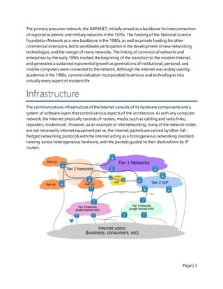 Page | 3
The primary precursor network, the ARPANET, initially served as a backbone for interconnection
of regional academic and military networks in the 1970s. The funding of the National Science
Foundation Network as a new backbone in the 1980s, as well as private funding for other
commercial extensions, led to worldwide participation in the development of new networking
technologies, and the merger of many networks. The linking of commercial networks and
enterprises by the early 1990s marked the beginning of the transition to the modern Internet,
and generated a sustained exponential growth as generations of institutional, personal, and
mobile computers were connected to the network. Although the Internet was widely used by
academia in the 1980s, commercialization incorporated its services and technologies into
virtually every aspect of modern life.
Infrastructure
The communications infrastructure of the Internet consists of its hardware components and a
system of software layers that control various aspects of the architecture. As with any computer
network, the Internet physically consists of routers, media (such as cabling and radio links),
repeaters, modems etc. However, as an example of internetworking, many of the network nodes
are not necessarily internet equipment per se, the internet packets are carried by other full-
fledged networking protocols with the Internet acting as a homogeneous networking standard,
running across heterogeneous hardware, with the packets guided to their destinations by IP
routers.
 
