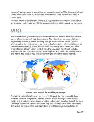 Page | 5
the world's leading country in terms of Internet users, with more than 800 million users, followed
closely by India, with some 700 million users, with the United States a distant third with 275
million users.
However, in terms of penetration, China has a 38.4% penetration rate compared to India's 40%
and the United States's 80%. As of 2020, it was estimated that 4.5 billion people use the internet.
Usage
The Internet allows greater flexibility in working hours and location, especially with the
spread of unmetered high-speed connections. The Internet can be accessed almost
anywhere by numerous means, including through mobile Internet devices. Mobile
phones, datacards, handheld game consoles and cellular routers allow users to connect
to the Internet wirelessly. Within the limitations imposed by small screens and other
limited facilities of such pocket-sized devices, the services of the Internet, including
email and the web, may be available. Service providers may restrict the services offered
and mobile data charges may be significantly higher than other access methods.
Educational material at all levels from pre-school to post-doctoral is available from
websites. Examples range from CBeebies, through school and high-school revision
guides and virtual universities, to access to top-end scholarly literature through the likes
of Google Scholar. For distance education, help with homework and other assignments,
self-guided learning, whiling away spare time, or just looking up more detail on an
Internet users around the world in percentages
 