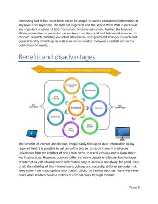 Page | 6
interesting fact, it has never been easier for people to access educational information at
any level from anywhere. The Internet in general and the World Wide Web in particular
are important enablers of both formal and informal education. Further, the Internet
allows universities, in particular, researchers from the social and behavioral sciences, to
conduct research remotely via virtual laboratories, with profound changes in reach and
generalizability of findings as well as in communication between scientists and in the
publication of results.
Benefits and disadvantages
The benefits of Internet are obvious. People easily find up-to-date information in any
required field. It is possible to get an online degree, to study in many prestigious
universities from the comfort of one’s own home, to travel virtually and to learn about
world attractions. However, opinions differ and many people emphasize disadvantages
of Internet as well. Making world information easy to access is not always for good. First
of all, the reliability of this information is dubious and secondly, children are under risk.
They suffer from inappropriate information, placed on various websites. There were even
cases when children became victims of criminal cases through Internet.
 