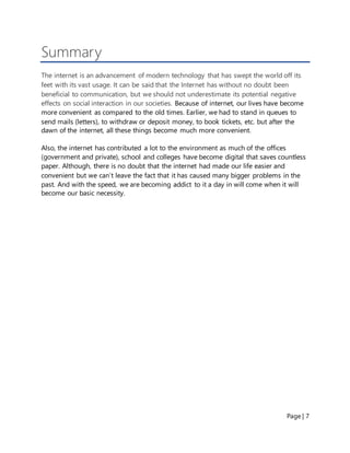 Page | 7
Summary
The internet is an advancement of modern technology that has swept the world off its
feet with its vast usage. It can be said that the Internet has without no doubt been
beneficial to communication, but we should not underestimate its potential negative
effects on social interaction in our societies. Because of internet, our lives have become
more convenient as compared to the old times. Earlier, we had to stand in queues to
send mails (letters), to withdraw or deposit money, to book tickets, etc. but after the
dawn of the internet, all these things become much more convenient.
Also, the internet has contributed a lot to the environment as much of the offices
(government and private), school and colleges have become digital that saves countless
paper. Although, there is no doubt that the internet had made our life easier and
convenient but we can’t leave the fact that it has caused many bigger problems in the
past. And with the speed, we are becoming addict to it a day in will come when it will
become our basic necessity.
 