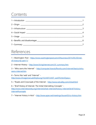 Page | 8
Contents
1 – Introduction _____________________________________________________________________1
2 – Origin ___________________________________________________________________________2
3 – Infrastructure ____________________________________________________________________3
4 – Social Impact ____________________________________________________________________4
5 – Usage ___________________________________________________________________________5
6 – Benefits and disadvantages _______________________________________________________6
7 – Summary ________________________________________________________________________7
References
1 – Washington Post - https://www.washingtonpost.com/sf/business/2015/05/30/net-
of-insecurity-part-1/
2 – Internet History - http://www.livinginternet.com/i/ii_summary.htm
3 – “Who owns the Internet” - http://computer.howstuffworks.com/internet/basics/who-
owns-internet.htm
4 – Terms like ‘web’ and “Internet” -
http://www.chicagomanualofstyle.org/16/ch07/ch07_sec076.html?para=
5 – “Roads and Crossroads of the Internet - http://www.netvalley.com/intval.html
6 – “Brief History of Internet: The Initial Internetting Concepts” -
http://www.internetsociety.org/internet/what-internet/history-internet/brief-history-
internet#concepts
7 – “Internet history in Asia” - http://www.apan.net/meetings/busan03/cs-history.htm
 