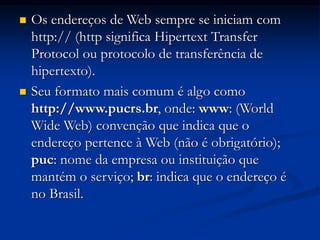  Os endereços de Web sempre se iniciam com
http:// (http significa Hipertext Transfer
Protocol ou protocolo de transferência de
hipertexto).
 Seu formato mais comum é algo como
http://www.pucrs.br, onde: www: (World
Wide Web) convenção que indica que o
endereço pertence à Web (não é obrigatório);
puc: nome da empresa ou instituição que
mantém o serviço; br: indica que o endereço é
no Brasil.
 