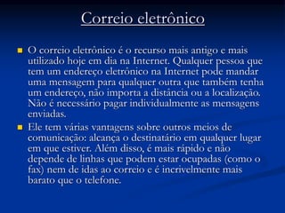 Correio eletrônico
 O correio eletrônico é o recurso mais antigo e mais
utilizado hoje em dia na Internet. Qualquer pessoa que
tem um endereço eletrônico na Internet pode mandar
uma mensagem para qualquer outra que também tenha
um endereço, não importa a distância ou a localização.
Não é necessário pagar individualmente as mensagens
enviadas.
 Ele tem várias vantagens sobre outros meios de
comunicação: alcança o destinatário em qualquer lugar
em que estiver. Além disso, é mais rápido e não
depende de linhas que podem estar ocupadas (como o
fax) nem de idas ao correio e é incrivelmente mais
barato que o telefone.
 