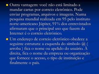  Outra vantagem: você não está limitado a
mandar cartas por correio eletrônico. Pode
enviar programas, arquivos e imagens. Numa
pesquisa mundial realizada em 95 pelo instituto
norte-americano Júpiter, 91% dos entrevistados
afirmaram que o principal uso que fazem da
Internet é o correio eletrônico.
 Um endereço de correio eletrônico obedece a
seguinte estrutura: a esquerda do símbolo @ (
arroba ) fica o nome ou apelido do usuário. À
direita, fica o nome da empresa ou organização
que fornece o acesso, o tipo de instituição e
finalmente o país.
 