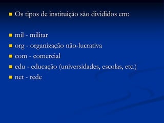  Os tipos de instituição são divididos em:
 mil - militar
 org - organização não-lucrativa
 com - comercial
 edu - educação (universidades, escolas, etc.)
 net - rede
 