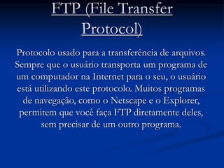 FTP (File Transfer
Protocol)
Protocolo usado para a transferência de arquivos.
Sempre que o usuário transporta um programa de
um computador na Internet para o seu, o usuário
está utilizando este protocolo. Muitos programas
de navegação, como o Netscape e o Explorer,
permitem que você faça FTP diretamente deles,
sem precisar de um outro programa.
 
