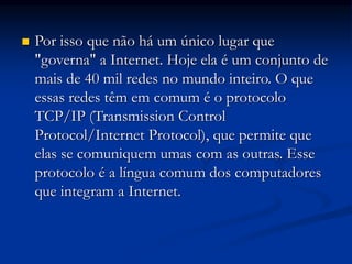  Por isso que não há um único lugar que
"governa" a Internet. Hoje ela é um conjunto de
mais de 40 mil redes no mundo inteiro. O que
essas redes têm em comum é o protocolo
TCP/IP (Transmission Control
Protocol/Internet Protocol), que permite que
elas se comuniquem umas com as outras. Esse
protocolo é a língua comum dos computadores
que integram a Internet.
 