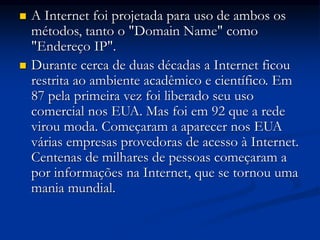  A Internet foi projetada para uso de ambos os
métodos, tanto o "Domain Name" como
"Endereço IP".
 Durante cerca de duas décadas a Internet ficou
restrita ao ambiente acadêmico e científico. Em
87 pela primeira vez foi liberado seu uso
comercial nos EUA. Mas foi em 92 que a rede
virou moda. Começaram a aparecer nos EUA
várias empresas provedoras de acesso à Internet.
Centenas de milhares de pessoas começaram a
por informações na Internet, que se tornou uma
mania mundial.
 