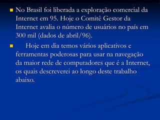  No Brasil foi liberada a exploração comercial da
Internet em 95. Hoje o Comitê Gestor da
Internet avalia o número de usuários no país em
300 mil (dados de abril/96).
 Hoje em dia temos vários aplicativos e
ferramentas poderosas para usar na navegação
da maior rede de computadores que é a Internet,
os quais descreverei ao longo deste trabalho
abaixo.
 