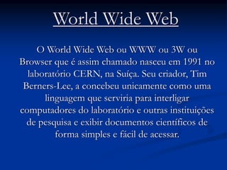 World Wide Web
O World Wide Web ou WWW ou 3W ou
Browser que é assim chamado nasceu em 1991 no
laboratório CERN, na Suíça. Seu criador, Tim
Berners-Lee, a concebeu unicamente como uma
linguagem que serviria para interligar
computadores do laboratório e outras instituições
de pesquisa e exibir documentos científicos de
forma simples e fácil de acessar.
 