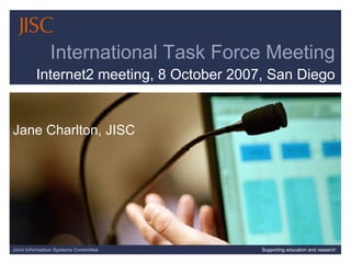 Joint Information Systems Committee Supporting education and research International Task Force Meeting Internet2 meeting, 8 October 2007, San Diego Jane Charlton, JISC 