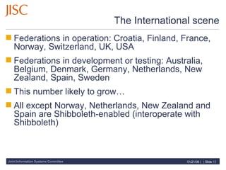 The International scene Federations in operation: Croatia, Finland, France, Norway, Switzerland, UK, USA  Federations in development or testing: Australia, Belgium, Denmark, Germany, Netherlands, New Zealand, Spain, Sweden  This number likely to grow… All except Norway, Netherlands, New Zealand and Spain are Shibboleth-enabled (interoperate with Shibboleth) 