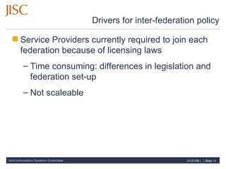 Drivers for inter-federation policy Service Providers currently required to join each federation because of licensing laws Time consuming: differences in legislation and federation set-up Not scaleable 