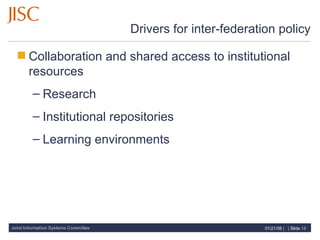Drivers for inter-federation policy Collaboration and shared access to institutional resources Research Institutional repositories Learning environments 
