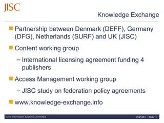 Knowledge Exchange Partnership between Denmark (DEFF), Germany (DFG), Netherlands (SURF) and UK (JISC) Content working group International licensing agreement funding 4 publishers Access Management working group JISC study on federation policy agreements www.knowledge-exchange.info 