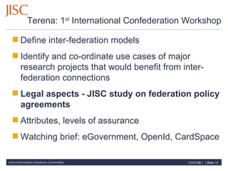 Terena: 1 st  International Confederation Workshop Define inter-federation models Identify and co-ordinate use cases of major research projects that would benefit from inter-federation connections Legal aspects - JISC study on federation policy agreements Attributes, levels of assurance Watching brief: eGovernment, OpenId, CardSpace 