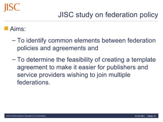 JISC study on federation policy Aims:  To identify common elements between federation policies and agreements and  To determine the feasibility of creating a template agreement to make it easier for publishers and service providers wishing to join multiple federations. 