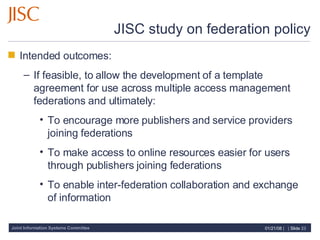 JISC study on federation policy Intended outcomes: If feasible, to allow the development of a template agreement for use across multiple access management federations and ultimately: To encourage more publishers and service providers joining federations To make access to online resources easier for users through publishers joining federations To enable inter-federation collaboration and exchange of information 