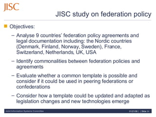 JISC study on federation policy Objectives: Analyse 9 countries’ federation policy agreements and legal documentation including: the Nordic countries (Denmark, Finland, Norway, Sweden), France, Switzerland, Netherlands, UK, USA Identify commonalities between federation policies and agreements  Evaluate whether a common template is possible and consider if it could be used in peering federations or confederations Consider how a template could be updated and adapted as legislation changes and new technologies emerge 