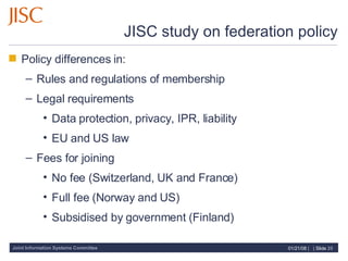 JISC study on federation policy Policy differences in: Rules and regulations of membership Legal requirements Data protection, privacy, IPR, liability EU and US law Fees for joining No fee (Switzerland, UK and France) Full fee (Norway and US) Subsidised by government (Finland) 