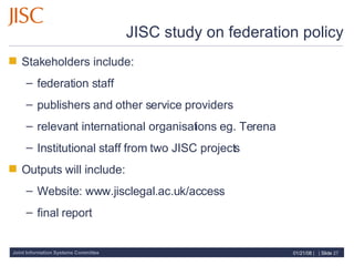 JISC study on federation policy Stakeholders include:  federation staff publishers and other service providers relevant international organisations eg. Terena  Institutional staff from two JISC projects Outputs will include: Website: www.jisclegal.ac.uk/access final report 