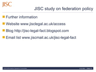 JISC study on federation policy Further information Website www.jisclegal.ac.uk/access Blog http://jisc-legal-fact.blogspot.com Email list www.jiscmail.ac.uk/jisc-legal-fact 