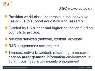 JISC www.jisc.ac.uk Provides world-class leadership in the innovative use of ICT to support education and research Funded by UK further and higher education funding councils to provide: National services (network, content, advisory) R&D programmes and projects Themes: network, content, e-learning, e-research,  access management , information environment, e-admin, business & community engagement 
