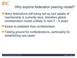 Why explore federation peering model? Many federations still being set-up and uptake of membership is currently slow, therefore global confederation model unlikely in next 3 – 5 years Easier to establish than confederation Testing ground for confederations, particularly for establishing use cases 