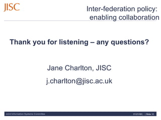 Inter-federation policy:  enabling collaboration Thank you for listening – any questions? Jane Charlton, JISC [email_address] 