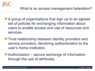 What is an access management federation? A group of organisations that sign up to an agreed set of policies for exchanging information about users to enable access and use of resources and services. Trust relationship between identity providers and service providers, devolving authentication to the  user’s home institution. Authorisation – secure exchange of information through the use of attributes. 
