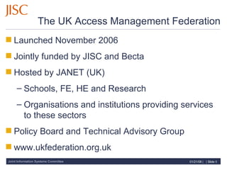 The UK Access Management Federation Launched November 2006 Jointly funded by JISC and Becta Hosted by JANET (UK) Schools, FE, HE and Research Organisations and institutions providing services to these sectors Policy Board and Technical Advisory Group www.ukfederation.org.uk  