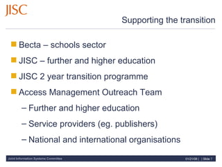 Supporting the transition Becta – schools sector JISC – further and higher education JISC 2 year transition programme Access Management Outreach Team Further and higher education Service providers (eg. publishers) National and international organisations 