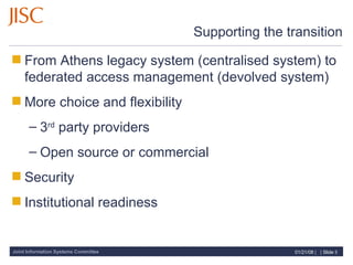 Supporting the transition From Athens legacy system (centralised system) to federated access management (devolved system) More choice and flexibility 3 rd  party providers Open source or commercial  Security Institutional readiness 