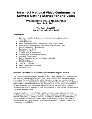 Internet2 National Video Conferencing
    Service: Getting Started for End-users
                 Presented to the I2 Membership
                         March 8, 2001

                             Tim Poe - CAVNER
                          Mary Fran Yafchak - SURA

Presentation

   •   Overview - desktop and classroom videoconferencing in a nutshell
   •   H.323 Overview
   •   ViDeNet Overview
   •   Selecting the right video conferencing client for your needs
   •   Registration - how to obtain your video conferencing account
   •   Dialing Instructions – Introduction
   •   Configuring Your Client
   •   Definition of a Zone
   •   In Zone, Point to Point Dialing
   •   Zone to Zone, Point to Point Dialing
   •   Multipoint Conferences
   •   Dialing Users Who are Not on ViDeNet (netcall2)
   •   Call Forwarding
   •   Telephone Gateway
   •   Other MCU Services
   •   Video Conferencing Etiquette
   •   Troubleshooting


Overview – Desktop and Classroom Video Conferencing in a Nutshell

The first public videoconference was held in April 1930, between AT&T headquarters
and their Bell Laboratory in New York City. [Rosen] Microphones and loudspeakers
transmitted the audio while, under a blue light, their images were captured and
transmitted as they looked into photoelectric cells. An article in the April 10 edition of
the New York Daily Mirror described the audio as clear and the image as inoffensive
(a term commonly used for driver's license photos but not often heard today for
videoconferencing!) It was at this time that the value of face-to-face conversation at
a distance was expressed.

Shortly thereafter, in 1933, the FCC was formed when much radio and television
traffic began to collide. In 1934, the standards wars between companies began with
the FCC intervening to establish hearings and approve standards. In 1941 the first
analog standard for television, with 4.2 MHz of bandwidth (525 scan lines and 30
frames per second), was adopted. By the 1950's we had 83 channels covering the
frequencies 54 to 890 MHz.




                                            1
 