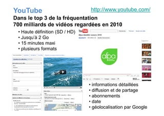 YouTube
• Haute définition (SD / HD)
• Jusqu’à 2 Go
• 15 minutes maxi
• plusieurs formats
http://www.youtube.com/
Dans le top 3 de la fréquentation
700 milliards de vidéos regardées en 2010
• informations détaillées
• diffusion et de partage
• abonnements
• date
• géolocalisation par Google
 