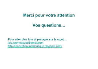 Merci pour votre attention
Vos questions…
Pour aller plus loin et partager sur le sujet…
loic.tournedouet@gmail.com
http://innovation-informatique.blogspot.com/
 