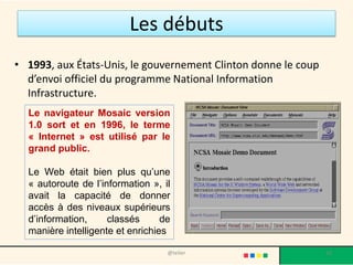 Les débuts
• 1993, aux États-Unis, le gouvernement Clinton donne le coup
  d’envoi officiel du programme National Information
  Infrastructure.
  Le navigateur Mosaic version
  1.0 sort et en 1996, le terme
  « Internet » est utilisé par le
  grand public.

  Le Web était bien plus qu’une
  « autoroute de l’information », il
  avait la capacité de donner
  accès à des niveaux supérieurs
  d’information,     classés      de
  manière intelligente et enrichies

                                   @telier                      10
 