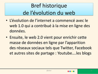 Bref historique
         de l’évolution du web
• L’évolution de l’internet a commencé avec le
  web 1.0 qui a contribué à la mise en ligne des
  données.
• Ensuite, le web 2.0 vient pour enrichir cette
  masse de données en ligne par l’apparition
  des réseaux sociaux tels que Twitter, Facebook
  et autres sites de partage : Youtube….les blogs


                       @telier                  12
 