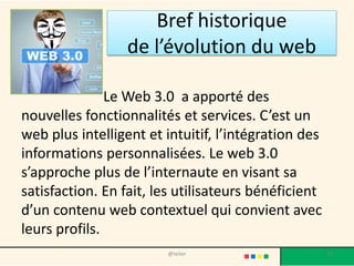 Bref historique
                 de l’évolution du web

               Le Web 3.0 a apporté des
nouvelles fonctionnalités et services. C’est un
web plus intelligent et intuitif, l’intégration des
informations personnalisées. Le web 3.0
s’approche plus de l’internaute en visant sa
satisfaction. En fait, les utilisateurs bénéficient
d’un contenu web contextuel qui convient avec
leurs profils.
                        @telier                       13
 