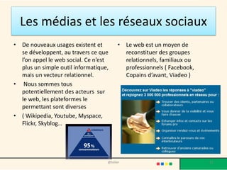 Les médias et les réseaux sociaux
• De nouveaux usages existent et         • Le web est un moyen de
  se développent, au travers ce que        reconstituer des groupes
  l’on appel le web social. Ce n’est       relationnels, familiaux ou
  plus un simple outil informatique,       professionnels ( Facebook,
  mais un vecteur relationnel.             Copains d’avant, Viadeo )
• Nous sommes tous
  potentiellement des acteurs sur
  le web, les plateformes le
  permettant sont diverses
• ( Wikipedia, Youtube, Myspace,
  Flickr, Skyblog…




                                   @telier                              15
 