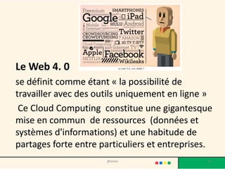 Le Web 4. 0
se définit comme étant « la possibilité de
travailler avec des outils uniquement en ligne »
 Ce Cloud Computing constitue une gigantesque
mise en commun de ressources (données et
systèmes d'informations) et une habitude de
partages forte entre particuliers et entreprises.
                      @telier                  16
 