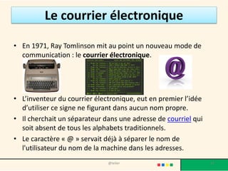 Le courrier électronique

• En 1971, Ray Tomlinson mit au point un nouveau mode de
  communication : le courrier électronique.




• L’inventeur du courrier électronique, eut en premier l’idée
  d’utiliser ce signe ne figurant dans aucun nom propre.
• Il cherchait un séparateur dans une adresse de courriel qui
  soit absent de tous les alphabets traditionnels.
• Le caractère « @ » servait déjà à séparer le nom de
  l'utilisateur du nom de la machine dans les adresses.
                              @telier                           17
 