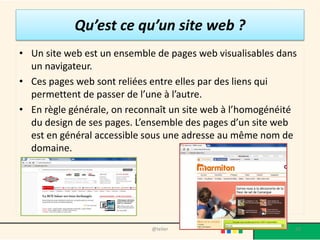 Qu’est ce qu’un site web ?
• Un site web est un ensemble de pages web visualisables dans
  un navigateur.
• Ces pages web sont reliées entre elles par des liens qui
  permettent de passer de l’une à l’autre.
• En règle générale, on reconnaît un site web à l’homogénéité
  du design de ses pages. L’ensemble des pages d’un site web
  est en général accessible sous une adresse au même nom de
  domaine.




                             @telier                        20
 