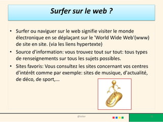 Surfer sur le web ?

• Surfer ou naviguer sur le web signifie visiter le monde
  électronique en se déplaçant sur le 'World Wide Web'(www)
  de site en site. (via les liens hypertexte)
• Source d'information: vous trouvez tout sur tout: tous types
  de renseignements sur tous les sujets possibles.
• Sites favoris: Vous consultez les sites concernant vos centres
  d'intérêt comme par exemple: sites de musique, d'actualité,
  de déco, de sport,...




                              @telier                              21
 
