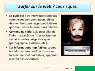 Surfer sur le web ? Les risques
• La publicité : les internautes sont vus
  comme des consommateurs, cibles
  des nombreux messages publicitaires
  que leur délivre Internet sans relâche.
• Contenu nuisible: Cela peut aller de
  l'information écrite (sites racistes ou
  sectaires) à des images toxiques
  (pornographie, violence, etc.).
• Les informations non fiables: toutes
  les informations que l'on trouve sur
  Internet ne sont pas fiables, apprenez
  à vérifier leurs sources.

                              @telier       22
 