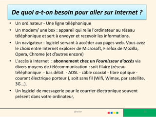 De quoi a-t-on besoin pour aller sur Internet ?
• Un ordinateur - Une ligne téléphonique
• Un modem/ une box : appareil qui relie l'ordinateur au réseau
  téléphonique et sert à envoyer et recevoir les informations.
• Un navigateur : logiciel servant à accéder aux pages web. Vous avez
  le choix entre Internet explorer de Microsoft, Firefox de Mozilla,
  Opera, Chrome (et d’autres encore)
• L'accès à Internet : abonnement chez un Fournisseur d'accès via
  divers moyens de télécommunication : soit filaire (réseau
  téléphonique - bas débit - ADSL - câble coaxial - fibre optique -
  courant électrique porteur ), soit sans fil (Wifi, Wimax, par satellite,
  3G...).
• Un logiciel de messagerie pour le courrier électronique souvent
  présent dans votre ordinateur,


                                   @telier                               25
 